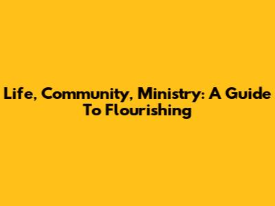 Life, Community, Ministry: A Guide To Flourishing