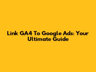 Link GA4 To Google Ads: Your Ultimate Guide