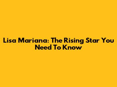 Lisa Mariana: The Rising Star You Need To Know