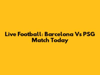 Live Football: Barcelona Vs PSG Match Today