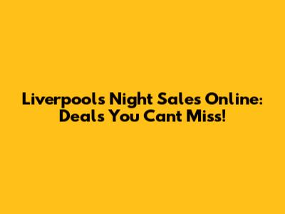 Liverpool's Night Sales Online: Deals You Can't Miss!