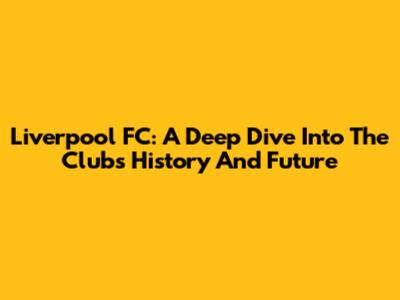 Liverpool FC: A Deep Dive Into The Club's History And Future