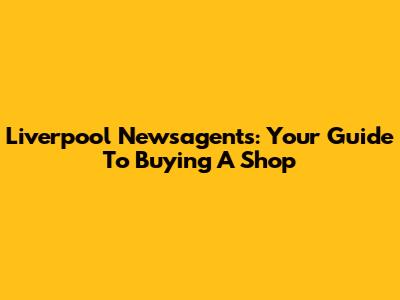 Liverpool Newsagents: Your Guide To Buying A Shop