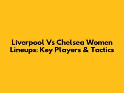 Liverpool Vs Chelsea Women Lineups: Key Players & Tactics