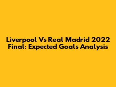 Liverpool Vs Real Madrid 2022 Final: Expected Goals Analysis