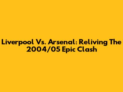 Liverpool Vs. Arsenal: Reliving The 2004/05 Epic Clash