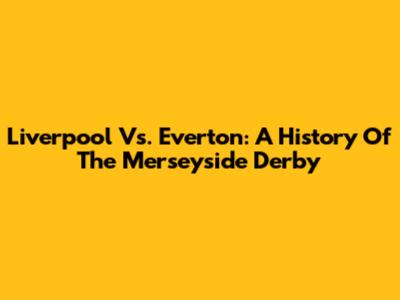 Liverpool Vs. Everton: A History Of The Merseyside Derby