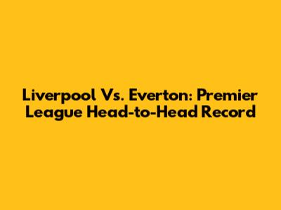 Liverpool Vs. Everton: Premier League Head-to-Head Record
