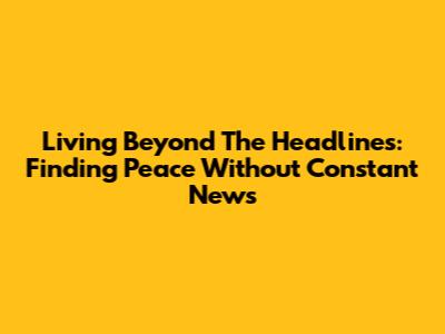 Living Beyond The Headlines: Finding Peace Without Constant News