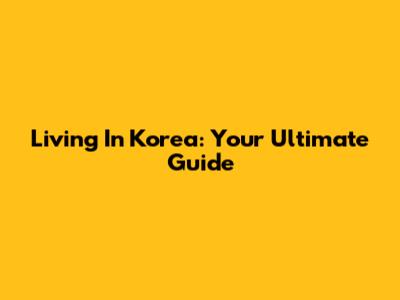 Living In Korea: Your Ultimate Guide