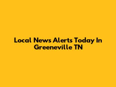 Local News Alerts Today In Greeneville TN