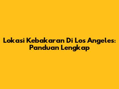 Lokasi Kebakaran Di Los Angeles: Panduan Lengkap