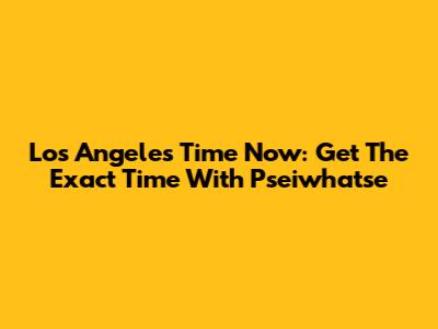 Los Angeles Time Now: Get The Exact Time With Pseiwhatse