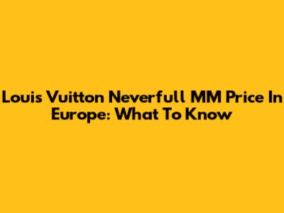 Louis Vuitton Neverfull MM Price In Europe: What To Know