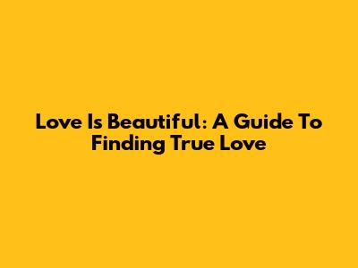 Love Is Beautiful: A Guide To Finding True Love