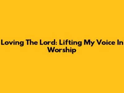 Loving The Lord: Lifting My Voice In Worship