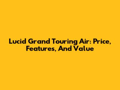 Lucid Grand Touring Air: Price, Features, And Value