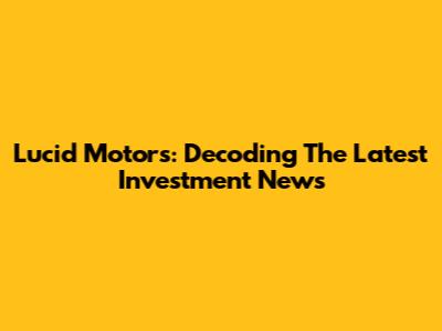 Lucid Motors: Decoding The Latest Investment News