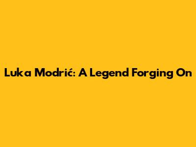 Luka Modrić: A Legend Forging On
