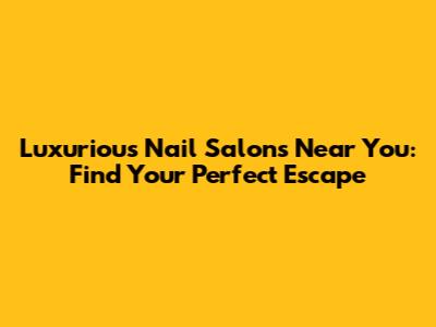 Luxurious Nail Salons Near You: Find Your Perfect Escape
