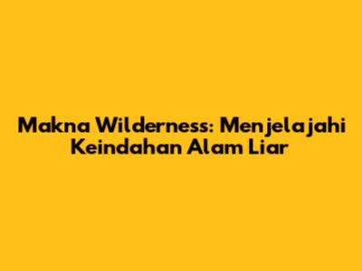 Makna Wilderness: Menjelajahi Keindahan Alam Liar
