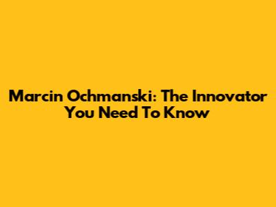 Marcin Ochmanski: The Innovator You Need To Know