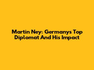 Martin Ney: Germany's Top Diplomat And His Impact