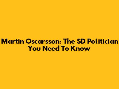 Martin Oscarsson: The SD Politician You Need To Know