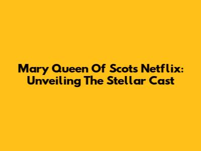 Mary Queen Of Scots Netflix: Unveiling The Stellar Cast