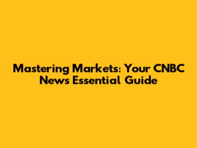 Mastering Markets: Your CNBC News Essential Guide