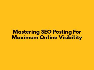 Mastering SEO Posting For Maximum Online Visibility