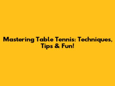 Mastering Table Tennis: Techniques, Tips & Fun!