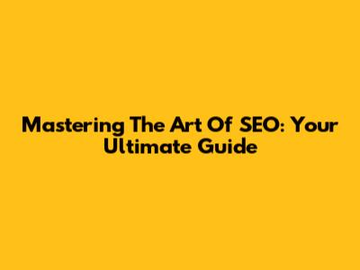 Mastering The Art Of SEO: Your Ultimate Guide