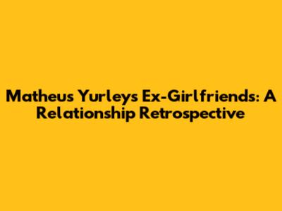 Matheus Yurley's Ex-Girlfriends: A Relationship Retrospective