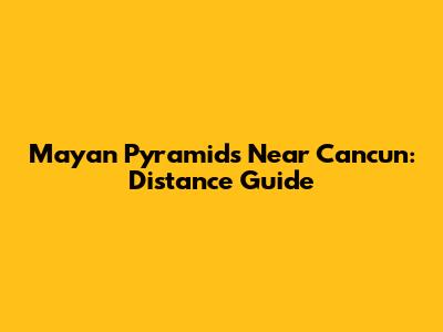 Mayan Pyramids Near Cancun: Distance Guide
