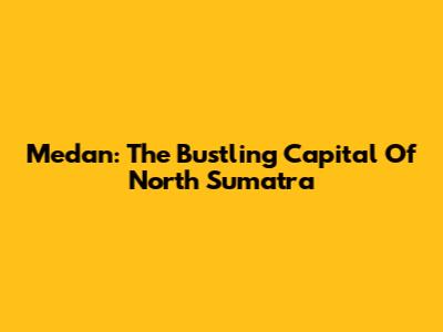 Medan: The Bustling Capital Of North Sumatra