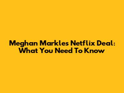 Meghan Markle's Netflix Deal: What You Need To Know