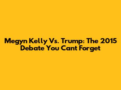 Megyn Kelly Vs. Trump: The 2015 Debate You Can't Forget