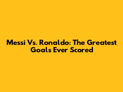 Messi Vs. Ronaldo: The Greatest Goals Ever Scored