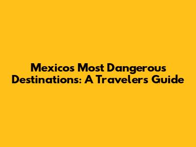 Mexico's Most Dangerous Destinations: A Traveler's Guide