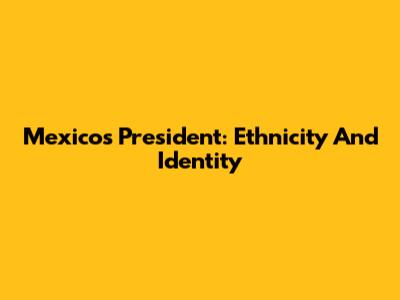 Mexico's President: Ethnicity And Identity
