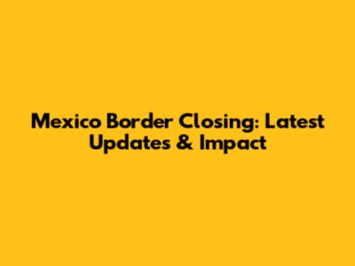 Mexico Border Closing: Latest Updates & Impact