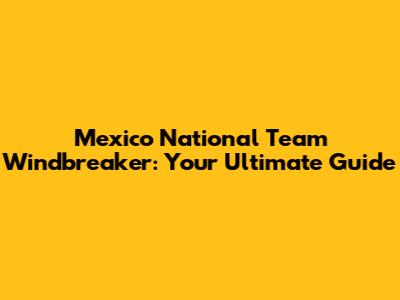 Mexico National Team Windbreaker: Your Ultimate Guide