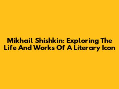 Mikhail Shishkin: Exploring The Life And Works Of A Literary Icon