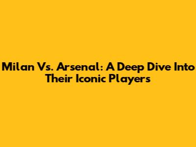 Milan Vs. Arsenal: A Deep Dive Into Their Iconic Players