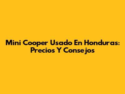 Mini Cooper Usado En Honduras: Precios Y Consejos