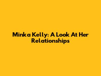 Minka Kelly: A Look At Her Relationships
