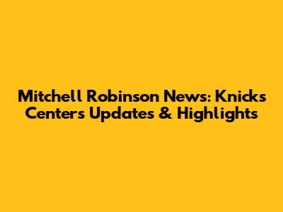 Mitchell Robinson News: Knicks Center's Updates & Highlights