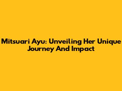 Mitsuari Ayu: Unveiling Her Unique Journey And Impact