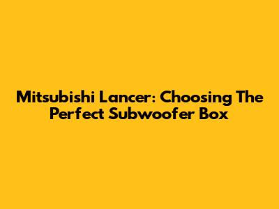 Mitsubishi Lancer: Choosing The Perfect Subwoofer Box